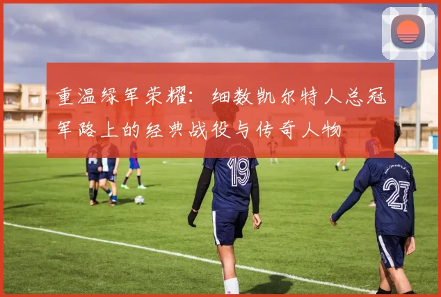 重温绿军荣耀:细数凯尔特人总冠军路上的经典战役与传奇人物