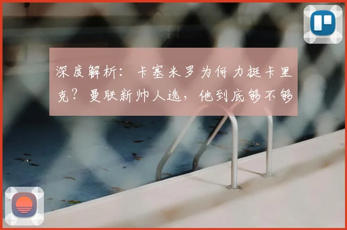 深度解析:卡塞米罗为何力挺卡里克?曼联新帅人选,他到底够不够格?