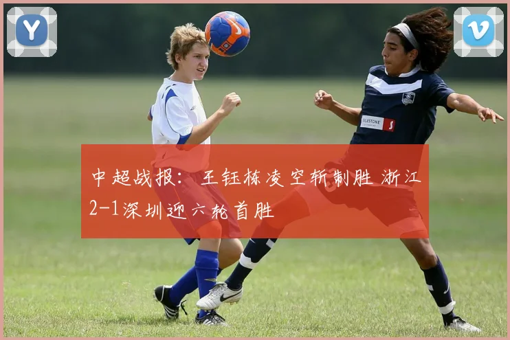 中超战报：王钰栋凌空斩制胜 浙江2-1深圳迎六轮首胜