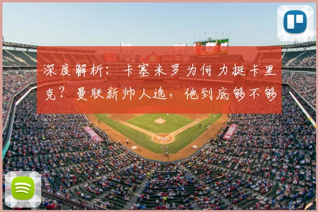 深度解析：卡塞米罗为何力挺卡里克？曼联新帅人选，他到底够不够格？
